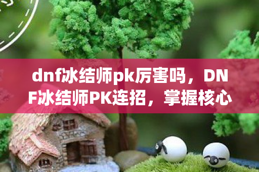 dnf冰结师pk厉害吗，DNF冰结师PK连招，掌握核心技巧，打造无敌连招