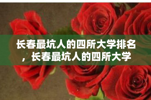 长春最坑人的四所大学排名，长春最坑人的四所大学