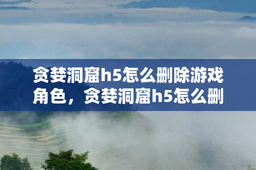 贪婪洞窟h5怎么删除游戏角色，贪婪洞窟h5怎么删除