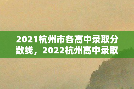 2021杭州市各高中录取分数线，2022杭州高中录取分数线排名，名校门槛再创新高