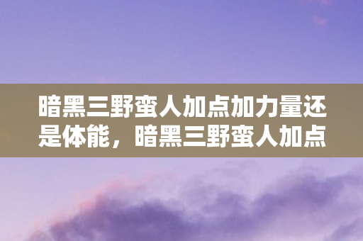 暗黑三野蛮人加点加力量还是体能，暗黑三野蛮人加点攻略，打造最强战斗机器