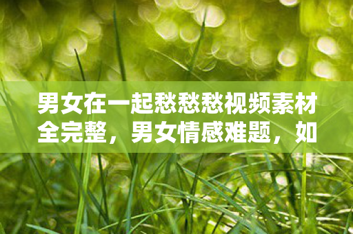 男女在一起愁愁愁视频素材全完整，男女情感难题，如何化解在一起愁愁愁的困境