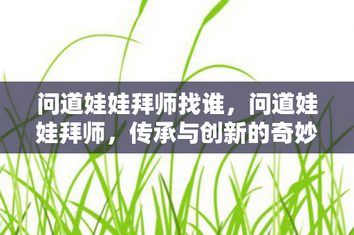 问道娃娃拜师找谁，问道娃娃拜师，传承与创新的奇妙之旅