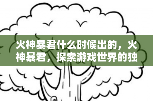 火神暴君什么时候出的，火神暴君，探索游戏世界的独特魅力