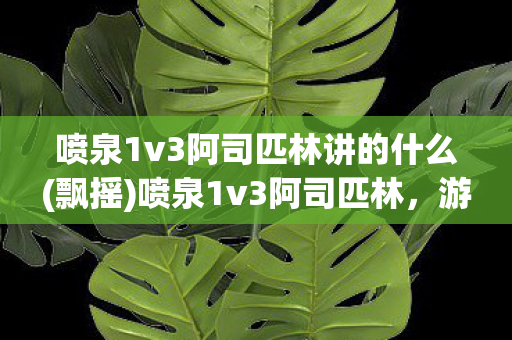 喷泉1v3阿司匹林讲的什么(飘摇)喷泉1v3阿司匹林，游戏策略与技巧的深度剖析
