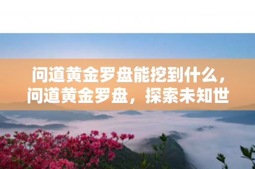 问道黄金罗盘能挖到什么，问道黄金罗盘，探索未知世界的神秘导航