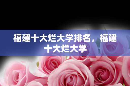 福建十大烂大学排名，福建十大烂大学