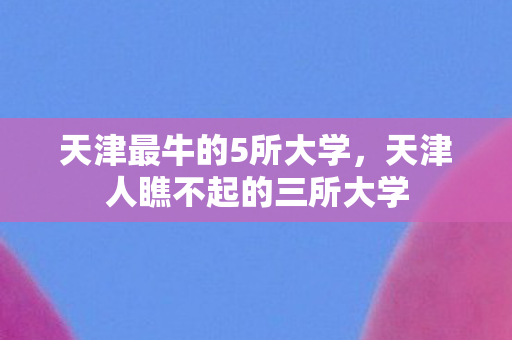 天津最牛的5所大学，天津人瞧不起的三所大学