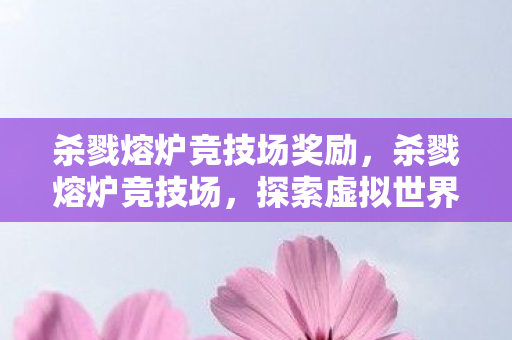 杀戮熔炉竞技场奖励，杀戮熔炉竞技场，探索虚拟世界的竞技盛宴