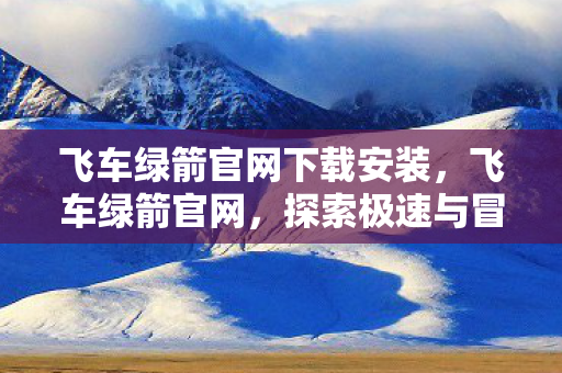 飞车绿箭官网下载安装，飞车绿箭官网，探索极速与冒险的无限可能