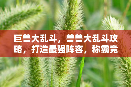 巨兽大乱斗，兽兽大乱斗攻略，打造最强阵容，称霸竞技场！