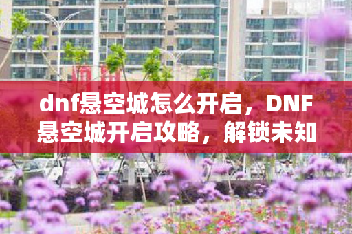 dnf悬空城怎么开启，DNF悬空城开启攻略，解锁未知领域的冒险之旅