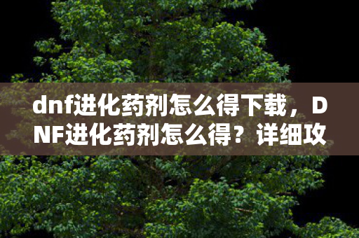 dnf进化药剂怎么得下载，DNF进化药剂怎么得？详细攻略助你轻松获取