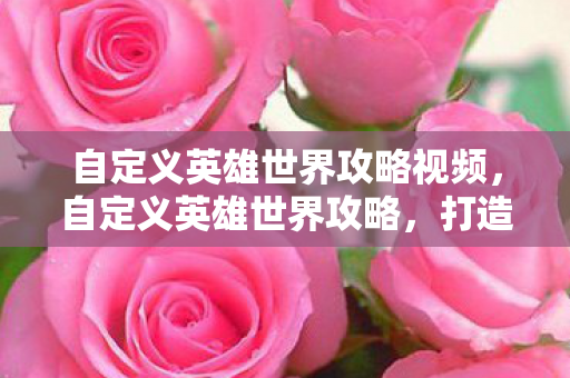 自定义英雄世界攻略视频，自定义英雄世界攻略，打造你的专属英雄传奇