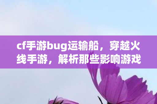 cf手游bug运输船，穿越火线手游，解析那些影响游戏体验的bug