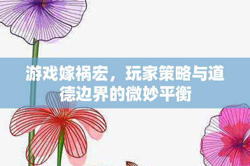 游戏嫁祸宏，玩家策略与道德边界的微妙平衡