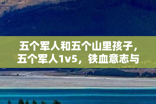 五个军人和五个山里孩子，五个军人1v5，铁血意志与团队协作的极致展现
