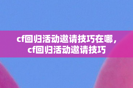 cf回归活动邀请技巧在哪，cf回归活动邀请技巧