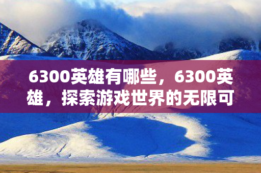6300英雄有哪些，6300英雄，探索游戏世界的无限可能