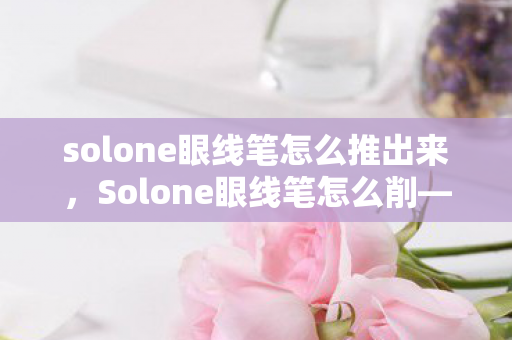 solone眼线笔怎么推出来，Solone眼线笔怎么削—打造完美笔触的秘诀