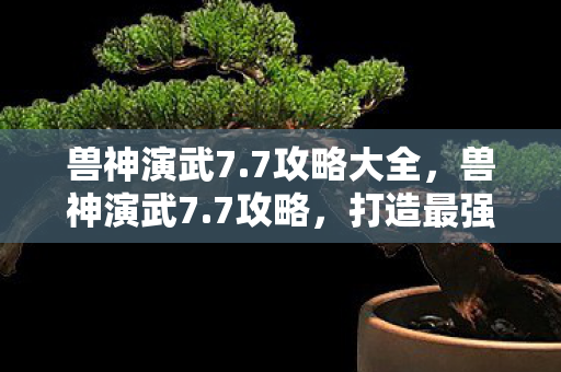 兽神演武7.7攻略大全，兽神演武7.7攻略，打造最强阵容，征服无尽挑战