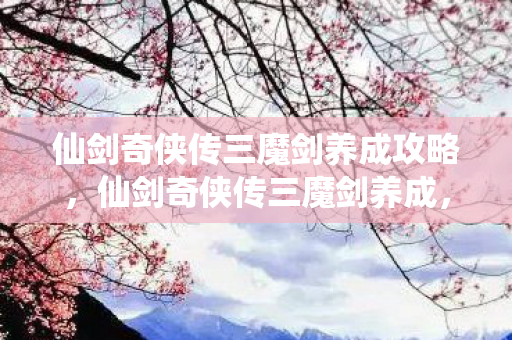 仙剑奇侠传三魔剑养成攻略，仙剑奇侠传三魔剑养成，打造你的专属神器
