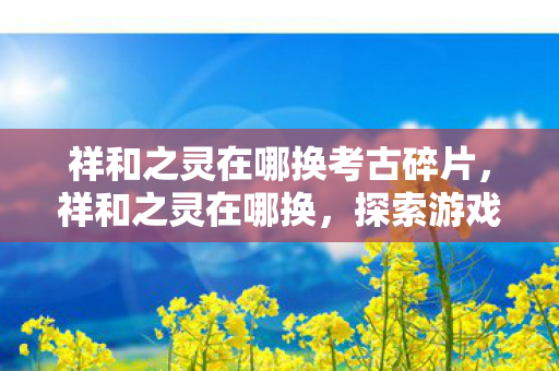 祥和之灵在哪换考古碎片，祥和之灵在哪换，探索游戏内的神秘兑换点