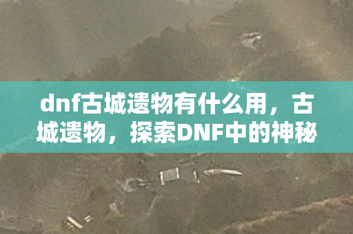 dnf古城遗物有什么用，古城遗物，探索DNF中的神秘宝藏