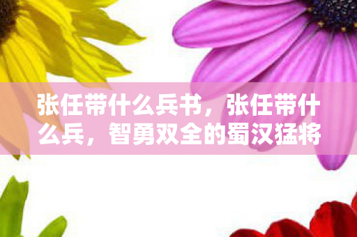 张任带什么兵书，张任带什么兵，智勇双全的蜀汉猛将的军事策略