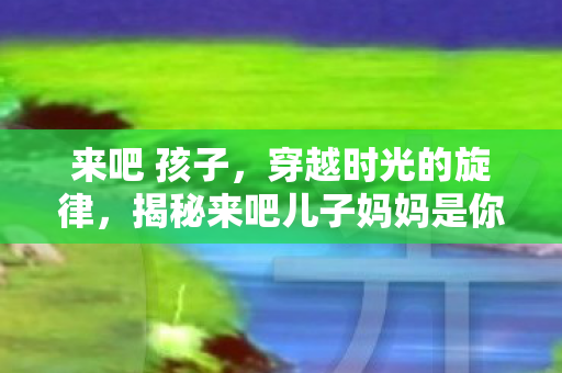 来吧 孩子，穿越时光的旋律，揭秘来吧儿子妈妈是你的人的演唱者