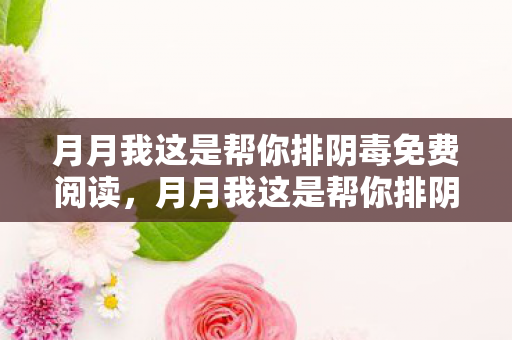 月月我这是帮你排阴毒免费阅读，月月我这是帮你排阴毒