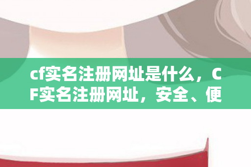 cf实名注册网址是什么，CF实名注册网址，安全、便捷的游戏体验