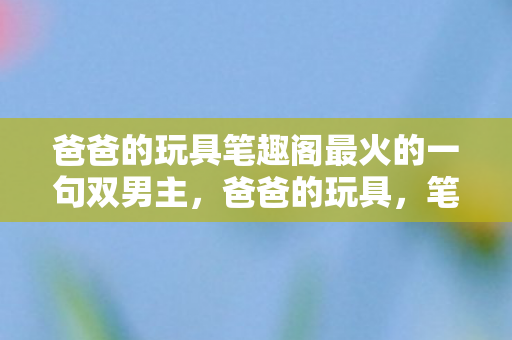 爸爸的玩具笔趣阁最火的一句双男主，爸爸的玩具，笔趣阁最火的一句话，带你重温经典