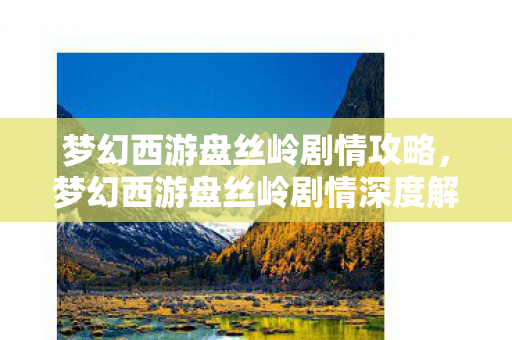 梦幻西游盘丝岭剧情攻略，梦幻西游盘丝岭剧情深度解析