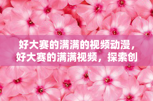 好大赛的满满的视频动漫，好大赛的满满视频，探索创意与激情的交汇点