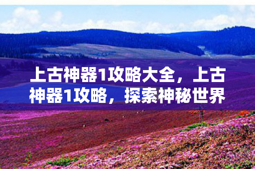 上古神器1攻略大全，上古神器1攻略，探索神秘世界的终极指南