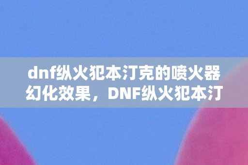 dnf纵火犯本汀克的喷火器幻化效果，DNF纵火犯本汀克的喷火器，烈火铸就的传奇