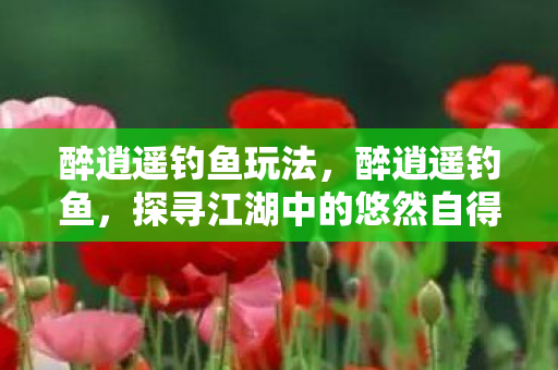 醉逍遥钓鱼玩法，醉逍遥钓鱼，探寻江湖中的悠然自得