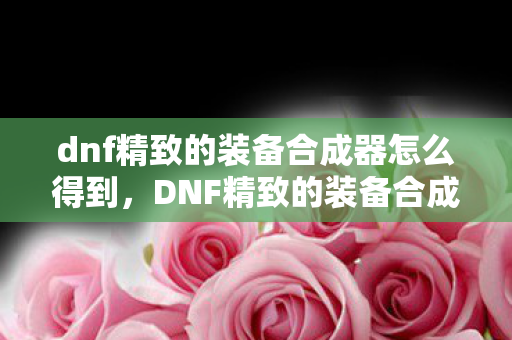 dnf精致的装备合成器怎么得到，DNF精致的装备合成器获取攻略