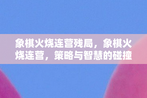 象棋火烧连营残局，象棋火烧连营，策略与智慧的碰撞