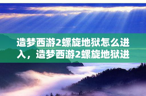 造梦西游2螺旋地狱怎么进入，造梦西游2螺旋地狱进入攻略