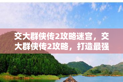 交大群侠传2攻略迷宫，交大群侠传2攻略，打造最强角色，畅游江湖