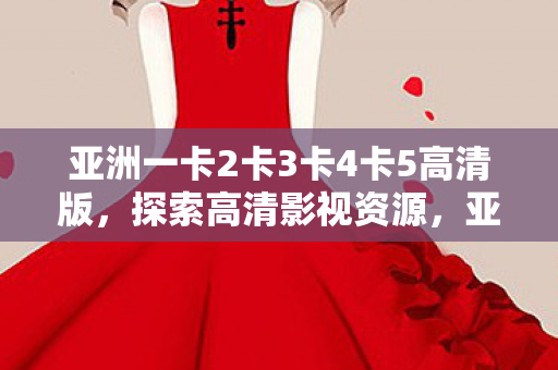 亚洲一卡2卡3卡4卡5高清版，探索高清影视资源，亚洲一卡2卡3卡4卡5高清版