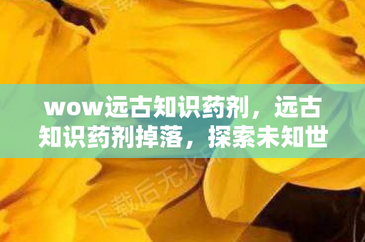wow远古知识药剂，远古知识药剂掉落，探索未知世界的神秘宝藏