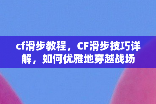 cf滑步教程，CF滑步技巧详解，如何优雅地穿越战场