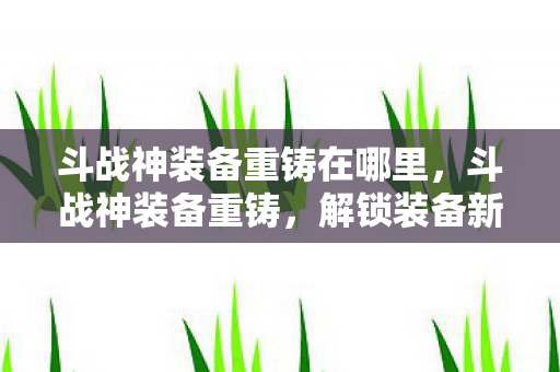 斗战神装备重铸在哪里，斗战神装备重铸，解锁装备新属性的关键步骤