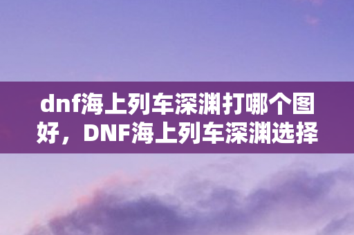 dnf海上列车深渊打哪个图好，DNF海上列车深渊选择指南
