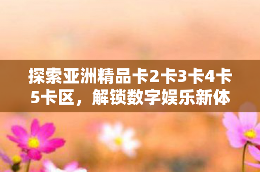 探索亚洲精品卡2卡3卡4卡5卡区，解锁数字娱乐新体验