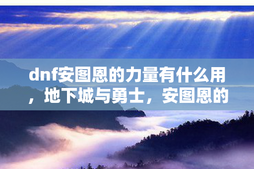 dnf安图恩的力量有什么用，地下城与勇士，安图恩的力量—挑战与荣耀的交响曲
