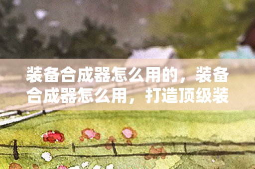 装备合成器怎么用的，装备合成器怎么用，打造顶级装备的高效途径